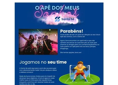 Email marketing vibrante da Santa Sé Imóveis com design da Cupcode, apresentando no topo o texto 'O ape dos meus sonhos' em uma nuvem de palavras cor-de-rosa e o logo da Santa Sé. Abaixo, uma foto de jovens comemorando e o texto 'Parabéns!' celebrando conquistas. No rodapé, um goleiro de futebol animado e o slogan 'Jogamos no seu time', promovendo engajamento com o público jovem

              